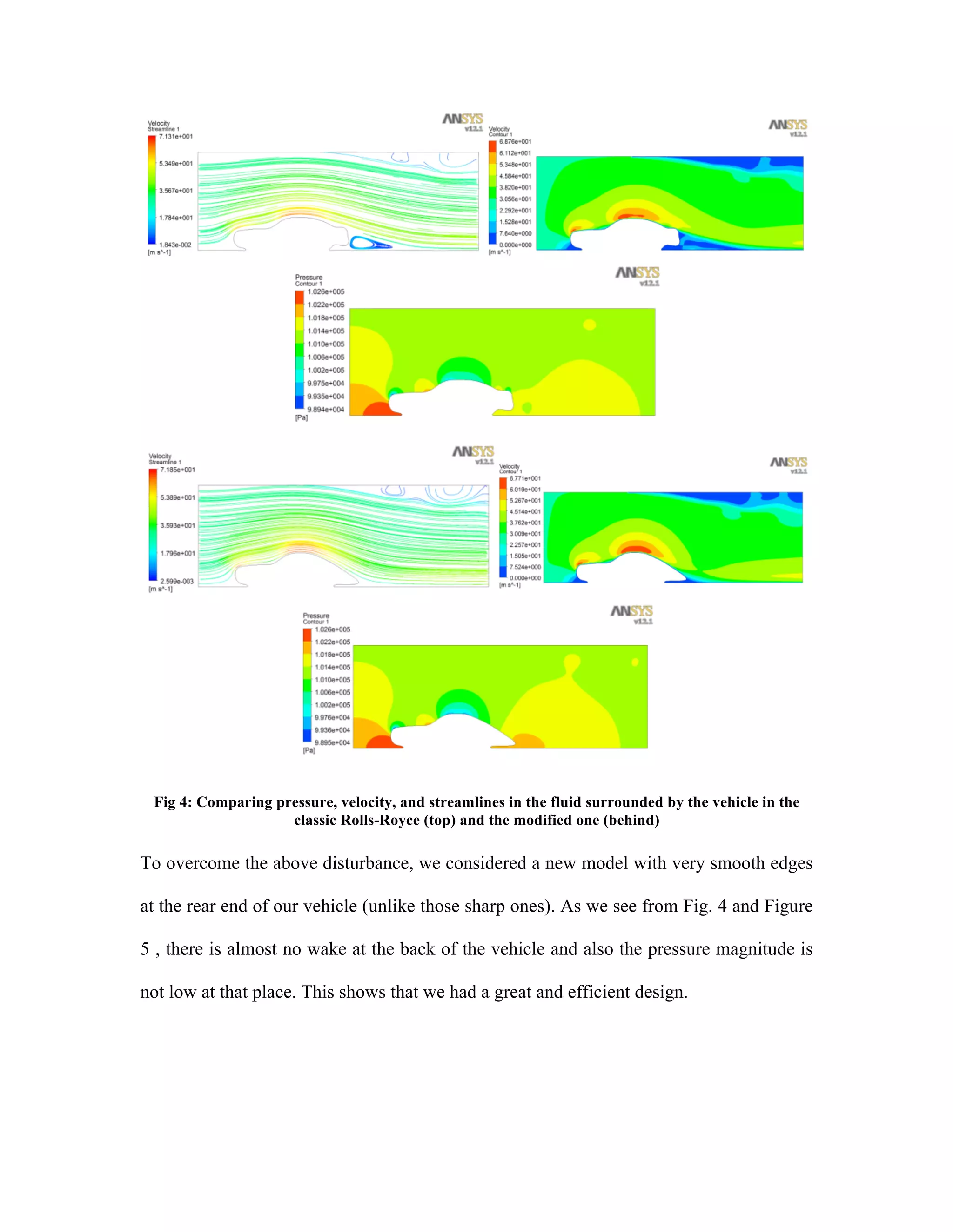  
Fig 4: Comparing pressure, velocity, and streamlines in the fluid surrounded by the vehicle in the
classic Rolls-Royce (top) and the modified one (behind)
To overcome the above disturbance, we considered a new model with very smooth edges
at the rear end of our vehicle (unlike those sharp ones). As we see from Fig. 4 and Figure
5 , there is almost no wake at the back of the vehicle and also the pressure magnitude is
not low at that place. This shows that we had a great and efficient design.
 