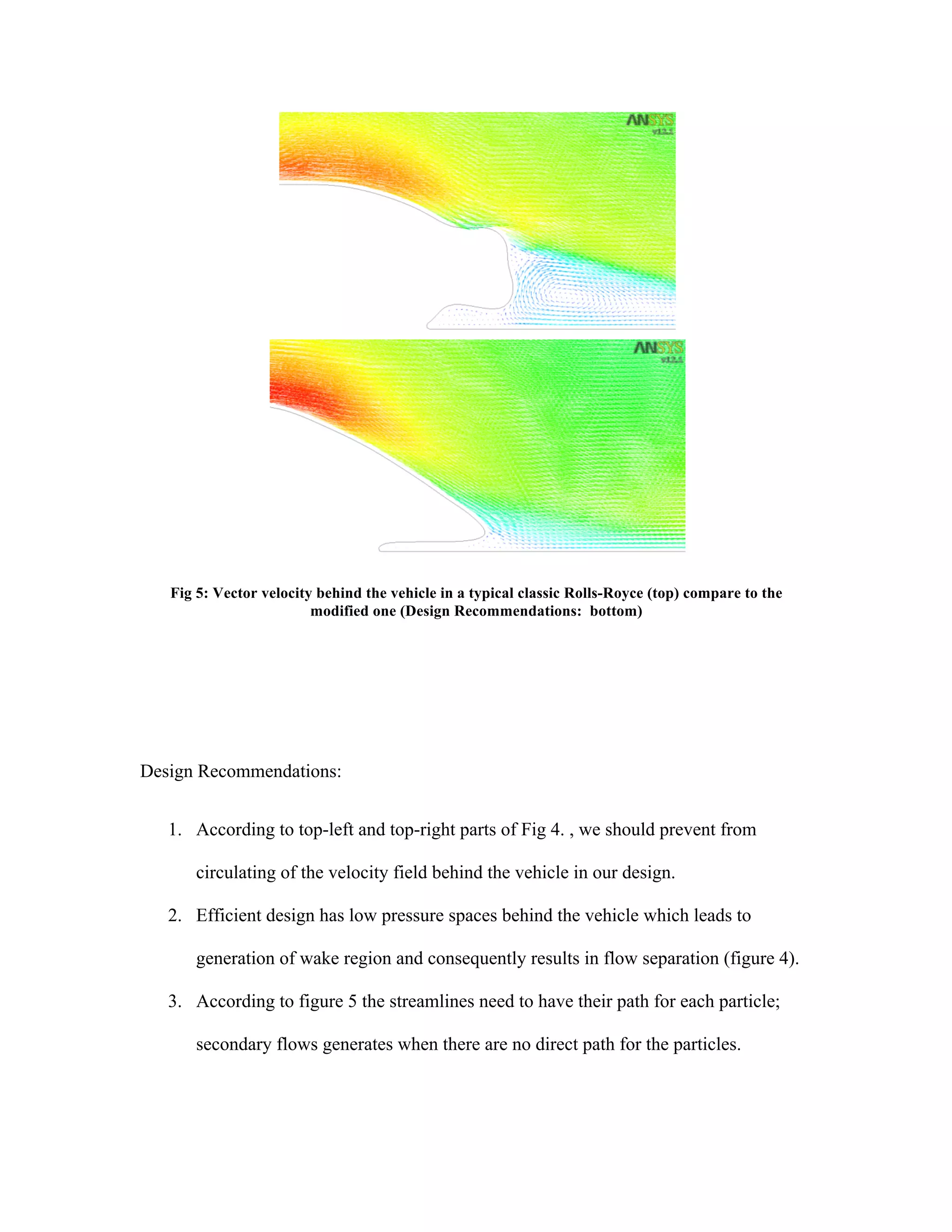 Fig 5: Vector velocity behind the vehicle in a typical classic Rolls-Royce (top) compare to the
modified one (Design Recommendations: bottom)
Design Recommendations:
1. According to top-left and top-right parts of Fig 4. , we should prevent from
circulating of the velocity field behind the vehicle in our design.
2. Efficient design has low pressure spaces behind the vehicle which leads to
generation of wake region and consequently results in flow separation (figure 4).
3. According to figure 5 the streamlines need to have their path for each particle;
secondary flows generates when there are no direct path for the particles.
	
  
 