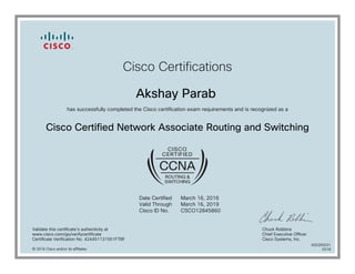 Cisco Certifications
Akshay Parab
has successfully completed the Cisco certification exam requirements and is recognized as a
Cisco Certified Network Associate Routing and Switching
Date Certified
Valid Through
Cisco ID No.
March 16, 2016
March 16, 2019
CSCO12845860
Validate this certificate's authenticity at
www.cisco.com/go/verifycertificate
Certificate Verification No. 424451131551FTBF
Chuck Robbins
Chief Executive Officer
Cisco Systems, Inc.
© 2016 Cisco and/or its affiliates
600265031
0318
 
