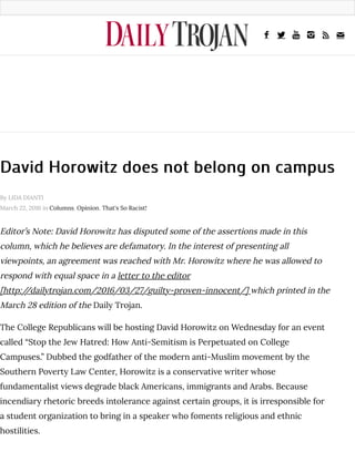 David Horowitz does not belong on campusDavid Horowitz does not belong on campus
Editor’s Note: David Horowitz has disputed some of the assertions made in this
column, which he believes are defamatory. In the interest of presenting all
viewpoints, an agreement was reached with Mr. Horowitz where he was allowed to
respond with equal space in a letter to the editor
[http://dailytrojan.com/2016/03/27/guilty-proven-innocent/] which printed in the
March 28 edition of the Daily Trojan.
The College Republicans will be hosting David Horowitz on Wednesday for an event
called “Stop the Jew Hatred: How Anti-Semitism is Perpetuated on College
Campuses.” Dubbed the godfather of the modern anti-Muslim movement by the
Southern Poverty Law Center, Horowitz is a conservative writer whose
fundamentalist views degrade black Americans, immigrants and Arabs. Because
incendiary rhetoric breeds intolerance against certain groups, it is irresponsible for
a student organization to bring in a speaker who foments religious and ethnic
hostilities.
By LIDA DIANTI
March 22, 2016 in Columns, Opinion, That's So Racist!
! " # $ % &
 