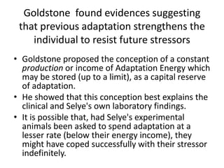 Goldstone found evidences suggesting
that previous adaptation strengthens the
individual to resist future stressors
• Goldstone proposed the conception of a constant
production or income of Adaptation Energy which
may be stored (up to a limit), as a capital reserve
of adaptation.
• He showed that this conception best explains the
clinical and Selye's own laboratory findings.
• It is possible that, had Selye's experimental
animals been asked to spend adaptation at a
lesser rate (below their energy income), they
might have coped successfully with their stressor
indefinitely.
 