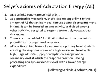 Selye’s axioms of Adaptation Energy (AE)
1. AE is a finite supply, presented at birth.
2. As a protective mechanism, there is some upper limit to the
amount of AE that an individual can use at any discrete moment
in time. It can be focused on one activity, or divided among
other activities designed to respond to multiply occupational
challenges.
3. There is a threshold of AE activation that must be present to
potentiate an occupational response.
4. AE is active at two levels of awareness: a primary level at which
creating the response occurs at a high awareness level, with
high usage of finite supply of adaptation energy; and a
secondary level at which the response creation is being
processing at a sub-awareness level, with a lower energy
expenditure.
(Following Schkade & Schultz, 2003)
 