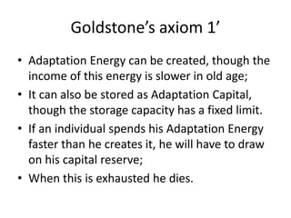 Goldstone’s axiom 1’
• Adaptation Energy can be created, though the
income of this energy is slower in old age;
• It can also be stored as Adaptation Capital,
though the storage capacity has a fixed limit.
• If an individual spends his Adaptation Energy
faster than he creates it, he will have to draw
on his capital reserve;
• When this is exhausted he dies.
 