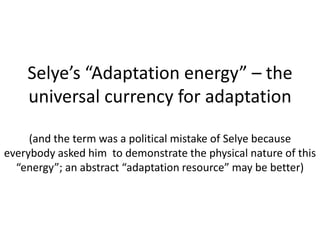 Selye’s “Adaptation energy” – the
universal currency for adaptation
(and the term was a political mistake of Selye because
everybody asked him to demonstrate the physical nature of this
“energy”; an abstract “adaptation resource” may be better)
 