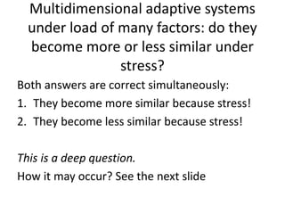 Multidimensional adaptive systems
under load of many factors: do they
become more or less similar under
stress?
Both answers are correct simultaneously:
1. They become more similar because stress!
2. They become less similar because stress!
This is a deep question.
How it may occur? See the next slide
 