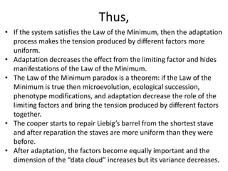 Thus,
• If the system satisfies the Law of the Minimum, then the adaptation
process makes the tension produced by different factors more
uniform.
• Adaptation decreases the effect from the limiting factor and hides
manifestations of the Law of the Minimum.
• The Law of the Minimum paradox is a theorem: if the Law of the
Minimum is true then microevolution, ecological succession,
phenotype modifications, and adaptation decrease the role of the
limiting factors and bring the tension produced by different factors
together.
• The cooper starts to repair Liebig’s barrel from the shortest stave
and after reparation the staves are more uniform than they were
before.
• After adaptation, the factors become equally important and the
dimension of the “data cloud” increases but its variance decreases.
 