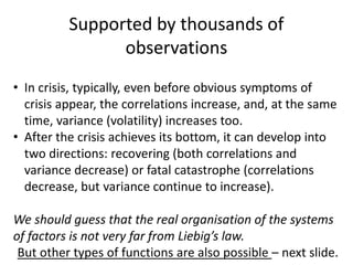 Supported by thousands of
observations
• In crisis, typically, even before obvious symptoms of
crisis appear, the correlations increase, and, at the same
time, variance (volatility) increases too.
• After the crisis achieves its bottom, it can develop into
two directions: recovering (both correlations and
variance decrease) or fatal catastrophe (correlations
decrease, but variance continue to increase).
We should guess that the real organisation of the systems
of factors is not very far from Liebig’s law.
But other types of functions are also possible – next slide.
 