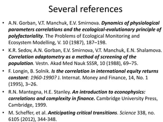 Several references
• A.N. Gorban, V.T. Manchuk, E.V. Smirnova. Dynamics of physiological
parameters correlations and the ecological-evolutionary principle of
polyfactoriality. The Problems of Ecological Monitoring and
Ecosystem Modelling, V. 10 (1987), 187–198.
• K.R. Sedov, A.N. Gorban, E.V. Smirnova, V.T. Manchuk, E.N. Shalamova.
Correlation adaptometry as a method of screening of the
population. Vestn. Akad Med Nauk SSSR, 10 (1988), 69–75.
• F. Longin, B. Solnik. Is the correlation in international equity returns
constant: 1960-1990? J. Internat. Money and Finance, 14, No. 1
(1995), 3–26.
• R.N. Mantegna, H.E. Stanley. An introduction to econophysics:
correlations and complexity in finance. Cambridge University Press,
Cambridge, 1999.
• M. Scheffer, et al. Anticipating critical transitions. Science 338, no.
6105 (2012), 344-348.
 