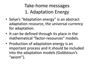 Take-home messages
1. Adaptation Energy
• Selye’s “Adaptation energy” is an abstract
adaptation resource, the universal currency
for adaptation.
• It can be defined through its place in the
mathematical “factor-resources” models.
• Production of adaptation energy is an
important process and it should be included
into the adaptation models (Goldstoun’s
“axiom”).
 
