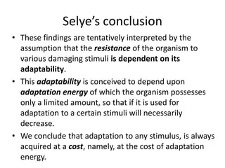 Selye’s conclusion
• These findings are tentatively interpreted by the
assumption that the resistance of the organism to
various damaging stimuli is dependent on its
adaptability.
• This adaptability is conceived to depend upon
adaptation energy of which the organism possesses
only a limited amount, so that if it is used for
adaptation to a certain stimuli will necessarily
decrease.
• We conclude that adaptation to any stimulus, is always
acquired at a cost, namely, at the cost of adaptation
energy.
 