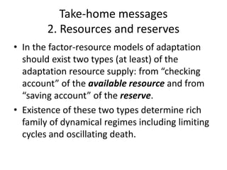 Take-home messages
2. Resources and reserves
• In the factor-resource models of adaptation
should exist two types (at least) of the
adaptation resource supply: from “checking
account” of the available resource and from
“saving account” of the reserve.
• Existence of these two types determine rich
family of dynamical regimes including limiting
cycles and oscillating death.
 