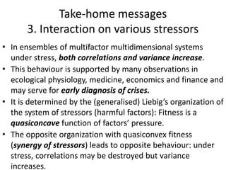 Take-home messages
3. Interaction on various stressors
• In ensembles of multifactor multidimensional systems
under stress, both correlations and variance increase.
• This behaviour is supported by many observations in
ecological physiology, medicine, economics and finance and
may serve for early diagnosis of crises.
• It is determined by the (generalised) Liebig’s organization of
the system of stressors (harmful factors): Fitness is a
quasiconcave function of factors’ pressure.
• The opposite organization with quasiconvex fitness
(synergy of stressors) leads to opposite behaviour: under
stress, correlations may be destroyed but variance
increases.
 