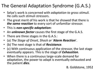 The General Adaptation Syndrome (G.A.S.)
• Selye's work is concerned with adaptation to gross stimuli.
He calls such stimuli stressors.
• The great merit of his work is that he showed that there is
the same reaction to every sort of unfamiliar stressor.
• This is non-specific adaptation:
• An unknown factor causes the first stage of the G.A.S.
• There are three stages in the G.A.S.:
• (a) The Stage of Onset, Shock or 'Alarm Reaction'.
• (b) The next stage is that of Resistance.
• (c) With continuous application of the stressor, the last stage
eventually appears. This is the stage of Exhaustion.
• When there is a continuous large-scale demand for
adaptation, the power to adapt is eventually exhausted and
the patient dies.
B. Goldstone, 1952
 