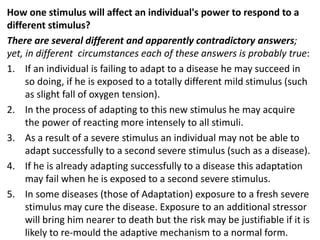 How one stimulus will affect an individual's power to respond to a
different stimulus?
There are several different and apparently contradictory answers;
yet, in different circumstances each of these answers is probably true:
1. If an individual is failing to adapt to a disease he may succeed in
so doing, if he is exposed to a totally different mild stimulus (such
as slight fall of oxygen tension).
2. In the process of adapting to this new stimulus he may acquire
the power of reacting more intensely to all stimuli.
3. As a result of a severe stimulus an individual may not be able to
adapt successfully to a second severe stimulus (such as a disease).
4. If he is already adapting successfully to a disease this adaptation
may fail when he is exposed to a second severe stimulus.
5. In some diseases (those of Adaptation) exposure to a fresh severe
stimulus may cure the disease. Exposure to an additional stressor
will bring him nearer to death but the risk may be justifiable if it is
likely to re-mould the adaptive mechanism to a normal form.
 