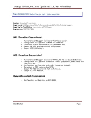 Manage Services, NOC, Field Operations, SLA / KPI Performance
Experience 2: NSN- Malawi Branch April – 2013 to March, 2014
Position: Consultant Transmission.
Department: Field Operations, NOC, Performance Service (SLA / KPI) , Technical Support.
Reporting To: Airtel Malawi Transmission & RAN Manger.
Environment: NEC / NSN/ OSN

NSN (Consultant Transmission)
 Maintenance and Support Services for Net-Viewer server.
 Configuration and Operation on FHYB and FPMR 800.
 Consultant for NSN equipment as FHYB and FPMR 800.
 Design MW NSN Network with high performance.
 Design DCC NSN Network.

NEC (Consultant Transmission)

 Maintenance and Support Services for PNMSJ, PC-MG and SkyCycle Services.
 Configuration and Operation on Pasolink Family, Ipaso Family, DMR-5000S and
DMR-5000 IPS.
 Configuration and Operation on C-node, V-node and V-nodeS.
 Consultant for NEC equipment as FHYB.
 Design MW NEC Network with high performance.
 Design DCC NEC Network.
Huawei(Consultant Transmission)

 Configuration and Operation on OSN 3500.

Ihab Eltahan Page 3
 