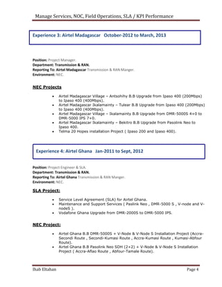 Manage Services, NOC, Field Operations, SLA / KPI Performance
Experience 3: Airtel Madagascar October-2012 to March, 2013
Position: Project Manager.
Department: Transmission & RAN.
Reporting To: Airtel Madagascar Transmission & RAN Manger.
Environment: NEC.
NEC Projects
 Airtel Madagascar Village – Antsohihy B.B Upgrade from Ipaso 400 (200Mbps)
to Ipaso 400 (400Mbps).
 Airtel Madagascar Ikalamainty – Tulear B.B Upgrade from Ipaso 400 (200Mbps)
to Ipaso 400 (400Mbps).
 Airtel Madagascar Village – Ikalamainty B.B Upgrade from DMR-5000S 4+0 to
DMR-5000 IPS 7+0.
 Airtel Madagascar Ikalamainty – Bekitro B.B Upgrade from Pasolink Neo to
Ipaso 400.
 Telma 20 Hopes installation Project ( Ipaso 200 and Ipaso 400).
Experience 4: Airtel Ghana Jan-2011 to Sept, 2012
Position: Project Engineer & SLA.
Department: Transmission & RAN.
Reporting To: Airtel Ghana Transmission & RAN Manger.
Environment: NEC.
SLA Project:
 Service Level Agreement (SLA) for Airtel Ghana.
 Maintenance and Support Services ( Paslink Neo , DMR-5000 S , V-node and V-
nodeS ).
 Vodafone Ghana Upgrade from DMR-2000S to DMR-5000 IPS.
NEC Project:
 Airtel Ghana B.B DMR-5000S + V-Node & V-Node S Installation Project (Accra-
Secondi Route , Secondi-Kumasi Route , Accra-Kumasi Route , Kumasi-Abfour
Route).
 Airtel Ghana B.B Pasolink Neo SDH (2+2) + V-Node & V-Node S Installation
Project ( Accra-Aflao Route , Abfour-Tamale Route).
Ihab Eltahan Page 4
 