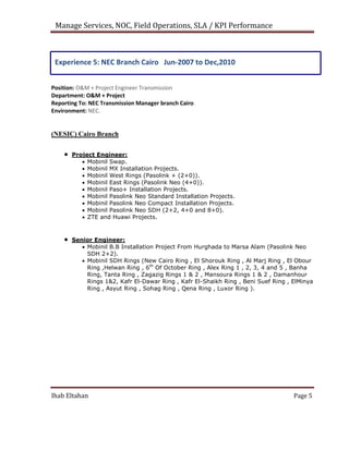 Manage Services, NOC, Field Operations, SLA / KPI Performance
Experience 5: NEC Branch Cairo Jun-2007 to Dec,2010
Position: O&M + Project Engineer Transmission
Department: O&M + Project
Reporting To: NEC Transmission Manager branch Cairo.
Environment: NEC.
(NESIC) Cairo Branch
 Project Engineer:
 Mobinil Swap.
 Mobinil MX Installation Projects.
 Mobinil West Rings (Pasolink + (2+0)).
 Mobinil East Rings (Pasolink Neo (4+0)).
 Mobinil Paso+ Installation Projects.
 Mobinil Pasolink Neo Standard Installation Projects.
 Mobinil Pasolink Neo Compact Installation Projects.
 Mobinil Pasolink Neo SDH (2+2, 4+0 and 8+0).
 ZTE and Huawi Projects.
 Senior Engineer:
 Mobinil B.B Installation Project From Hurghada to Marsa Alam (Pasolink Neo
SDH 2+2).
 Mobinil SDH Rings (New Cairo Ring , El Shorouk Ring , Al Marj Ring , El Obour
Ring ,Helwan Ring , 6th
Of October Ring , Alex Ring 1 , 2, 3, 4 and 5 , Banha
Ring, Tanta Ring , Zagazig Rings 1 & 2 , Mansoura Rings 1 & 2 , Damanhour
Rings 1&2, Kafr El-Dawar Ring , Kafr El-Shaikh Ring , Beni Suef Ring , ElMinya
Ring , Asyut Ring , Sohag Ring , Qena Ring , Luxor Ring ).
Ihab Eltahan Page 5
 