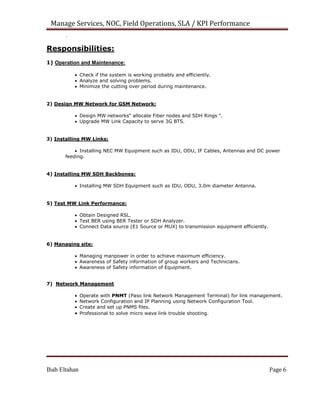 Manage Services, NOC, Field Operations, SLA / KPI Performance
.


Responsibilities:
1) Operation and Maintenance:
 Check if the system is working probably and efficiently.
 Analyze and solving problems.
 Minimize the cutting over period during maintenance.
2) Design MW Network for GSM Network:
 Design MW networks" allocate Fiber nodes and SDH Rings ".
 Upgrade MW Link Capacity to serve 3G BTS.
3) Installing MW Links:
 Installing NEC MW Equipment such as IDU, ODU, IF Cables, Antennas and DC power
feeding.
4) Installing MW SDH Backbones:
 Installing MW SDH Equipment such as IDU, ODU, 3.0m diameter Antenna.
5) Test MW Link Performance:
 Obtain Designed RSL.
 Test BER using BER Tester or SDH Analyzer.
 Connect Data source (E1 Source or MUX) to transmission equipment efficiently.
6) Managing site:
 Managing manpower in order to achieve maximum efficiency.
 Awareness of Safety information of group workers and Technicians.
 Awareness of Safety information of Equipment.

7) Network Management
 Operate with PNMT (Paso link Network Management Terminal) for link management.
 Network Configuration and IP Planning using Network Configuration Tool.
 Create and set up PNMS files.
 Professional to solve micro wave link trouble shooting.
Ihab Eltahan Page 6
 