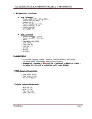 Manage Services, NOC, Field Operations, SLA / KPI Performance
8) NEC Equipment Experience:
 PDH Equipment:
 Pasolink V3 & V4 4E1 , 8E1 and 16E1.
 Pasolink Neo CPV 16E1 + Lan.
 Pasolink MX 40 E1.
 Pasolink Neo Standard 48E1.
 Pasolink Neo 32E1 + Lan.
 Pasolink Neo 32E1.
 Ipaso 200 & 400.
 SDH Equipment:
 Pasolink Neo STM-1 Optical.
 Pasolink Neo STM-1 Electrical.
 Paso+.
 Ipaso 200 , 400 , 1000.
 DMR-5000S.
 DMR-5000 IPS.
 Paso Neo EXT.
 C-node.
 V-node.
 V-node S.
9) supervision
 Supervisor Engineer for EEC Company, Queen Company. Mobs serve
Company, GalaxTel Company and connect Company.
 Supervisor Engineer in Ghana from 1/11/2009 to 16/4/2010 and I
installed DMR-5000S, V-node MUX and V-node S MUX.
10) NSN Equipment Experience:
 Flexi Hybrid (FHYB).
 Flexi Packet (FPMR).
 Net-Viewer Server.
11) Alcatel Equipment Experience:
 ADM TSS 320.
 ADM TSS 160.
 ADM TSS 1662.
 OMS 1850 Server.
Ihab Eltahan Page 7
 