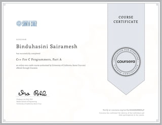 EDUCA
T
ION FOR EVE
R
YONE
CO
U
R
S
E
C E R T I F
I
C
A
TE
COURSE
CERTIFICATE
07/07/2016
Binduhasini Sairamesh
C++ For C Programmers, Part A
an online non-credit course authorized by University of California, Santa Cruz and
offered through Coursera
has successfully completed
Professor Ira Pohl, PhD
Baskin School of Engineering
University of California, Santa Cruz
Verify at coursera.org/verify/AEAABABMKS4P
Coursera has confirmed the identity of this individual and
their participation in the course.
 