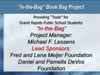 “In-the-Bag” Book Bag Project
Providing “Tools” for
Grand Rapids Public School Students
“In-the-Bag”
Project Manager:
Michael F. Lessens
Lead Sponsors:
Fred and Lena Meijer Foundation
Daniel and Pamella DeVos
Foundation
 