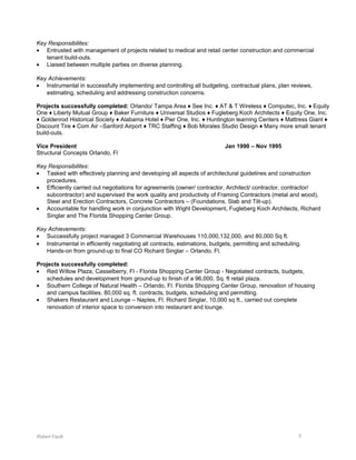 Key Responsibilites:
• Entrusted with management of projects related to medical and retail center construction and commercial
tenant build-outs.
• Liaised between multiple parties on diverse planning.
Key Achievements:
• Instrumental in successfully implementing and controlling all budgeting, contractual plans, plan reviews,
estimating, scheduling and addressing construction concerns.
Projects successfully completed: Orlando/ Tampa Area ♦ See Inc. ♦ AT & T Wireless ♦ Computec, Inc. ♦ Equity
One ♦ Liberty Mutual Group ♦ Baker Furniture ♦ Universal Studios ♦ Fugleberg Koch Architects ♦ Equity One, Inc.
♦ Goldenrod Historical Society ♦ Alabama Hotel ♦ Pier One, Inc. ♦ Huntington learning Centers ♦ Mattress Giant ♦
Discount Tire ♦ Com Air –Sanford Airport ♦ TRC Staffing ♦ Bob Morales Studio Design ♦ Many more small tenant
build-outs.
Vice President Jan 1990 – Nov 1995
Structural Concepts Orlando, Fl
Key Responsibilites:
• Tasked with effectively planning and developing all aspects of architectural guidelines and construction
procedures.
• Efficiently carried out negotiations for agreements (owner/ contractor, Architect/ contractor, contractor/
subcontractor) and supervised the work quality and productivity of Framing Contractors (metal and wood),
Steel and Erection Contractors, Concrete Contractors – (Foundations, Slab and Tilt-up).
• Accountable for handling work in conjunction with Wight Development, Fugleberg Koch Architects, Richard
Singlar and The Florida Shopping Center Group.
Key Achievements:
• Successfully project managed 3 Commercial Warehouses 110,000,132,000, and 80,000 Sq ft.
• Instrumental in efficiently negotiating all contracts, estimations, budgets, permitting and scheduling.
Hands-on from ground-up to final CO Richard Singlar – Orlando, Fl.
Projects successfully completed:
• Red Willow Plaza, Casselberry, Fl - Florida Shopping Center Group - Negotiated contracts, budgets,
schedules and development from ground-up to finish of a 96,000, Sq. ft retail plaza.
• Southern College of Natural Health – Orlando, Fl. Florida Shopping Center Group, renovation of housing
and campus facilities. 80,000 sq. ft. contracts, budgets, scheduling and permitting.
• Shakers Restaurant and Lounge – Naples, Fl. Richard Singlar, 10,000 sq ft., carried out complete
renovation of interior space to conversion into restaurant and lounge.
Robert Faulk 3
 