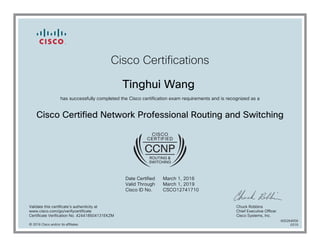 Cisco Certifications
Tinghui Wang
has successfully completed the Cisco certification exam requirements and is recognized as a
Cisco Certified Network Professional Routing and Switching
Date Certified
Valid Through
Cisco ID No.
March 1, 2016
March 1, 2019
CSCO12741710
Validate this certificate's authenticity at
www.cisco.com/go/verifycertificate
Certificate Verification No. 424418504131EKZM
Chuck Robbins
Chief Executive Officer
Cisco Systems, Inc.
© 2016 Cisco and/or its affiliates
600264556
0315
 
