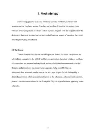 7
3. Methodology
Methodology process is divided into three sections: Hardware, Software and
Implementation. Hardware section describes and justifies all physical interconnections
between device components. Software section explains program code developed to meet the
design specifications. Implementation section clarifies some aspects of mounting the circuit
onto the prototyping breadboard.
3.1 Hardware
This section describes device assembly process. Actual electronic components are
selected and connected to the MBED and between each other. Selection process is justified,
all connections are reasoned and explained, and use of additional components is clarified.
Remarks and precautions are given where necessary. Fully assembled device
interconnections schematic can be seen on the next page (Figure 2). It is followed by a
detailed description, which constantly references to the schematic. All component numbers,
pins and connections mentioned in the description fully correspond to those appearing on the
schematic.
 