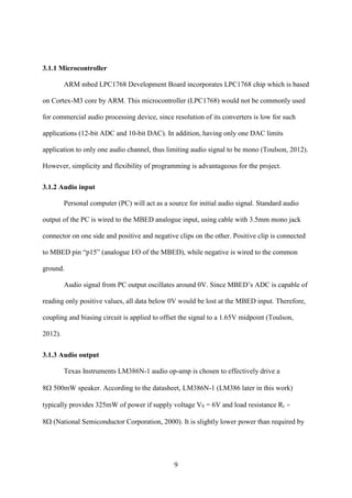 9
3.1.1 Microcontroller
ARM mbed LPC1768 Development Board incorporates LPC1768 chip which is based
on Cortex-M3 core by ARM. This microcontroller (LPC1768) would not be commonly used
for commercial audio processing device, since resolution of its converters is low for such
applications (12-bit ADC and 10-bit DAC). In addition, having only one DAC limits
application to only one audio channel, thus limiting audio signal to be mono (Toulson, 2012).
However, simplicity and flexibility of programming is advantageous for the project.
3.1.2 Audio input
Personal computer (PC) will act as a source for initial audio signal. Standard audio
output of the PC is wired to the MBED analogue input, using cable with 3.5mm mono jack
connector on one side and positive and negative clips on the other. Positive clip is connected
to MBED pin “p15” (analogue I/O of the MBED), while negative is wired to the common
ground.
Audio signal from PC output oscillates around 0V. Since MBED’s ADC is capable of
reading only positive values, all data below 0V would be lost at the MBED input. Therefore,
coupling and biasing circuit is applied to offset the signal to a 1.65V midpoint (Toulson,
2012).
3.1.3 Audio output
Texas Instruments LM386N-1 audio op-amp is chosen to effectively drive a
8500mW speaker. According to the datasheet, LM386N-1 (LM386 later in this work)
typically provides 325mW of power if supply voltage VS = 6V and load resistance RL =
8National Semiconductor Corporation, 2000). It is slightly lower power than required by
 
