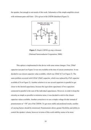 10
the speaker, but enough to suit needs of this work. Schematics of the simple amplifier circuit
with minimum parts and Gain = 20 is given in the LM386 datasheet (Figure 3)
Figure 3. Simple LM386 op-amp schematic
National Semiconductor Corporation, 2000)
This option is implemented in the device with some minor changes. First, 250uF
capacitor (see pin 8 on Figure 3) was not available at the time of circuit construction. It was
decided to use closest capacitor value available, which was 220uF (C3 on Figure 2). The
same problem occurred with 0.05uF (50nF) capacitor, which was replaced by 47nF capacitor
available (C4 on Figure 2). Another solution is to use several capacitors in parallel to get
closer to the desired capacitance, because the equivalent capacitance of two capacitors
connected in parallel is the sum of the individual capacitances. However, in order to keep the
circuitry as simple as possible to minimise noise, it was decided to stick to the closest
capacitor values available. Another correction is to use a simple voltage divider instead of
potentiometer at “+IN” pin of the LM386. To get more stable and predicted results, number
of varying factors should be minimised. Potentiometer allows greater flexibility and ability to
control the speaker volume, however in terms of this work stability seems to be more
 