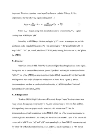 11
important. Therefore, constant value is preferred over a variable. Voltage divider
implemented have a following equation (Equation 1):
𝑉𝑂𝑈𝑇 =
𝑅6
𝑅5+𝑅6
∗ 𝑉𝐼𝑁 =
1𝑘Ω
1𝑘Ω+ 10𝑘Ω
∗ 𝑉𝐼𝑁 =
𝑉 𝐼𝑁
11
(1)
Where Vout – Signal going from potential divider to op-amp input, Vin – signal
coming from MBED pin “p18”
According to MBED specification, only pin “p18” can act as analogue out, so it is
used as an audio output of the device. Pin 18 is connected to “+IN” pin of the LM386 op-
amp. MBED “VU” pin, which provides +5V USB power supply, is connected to “Vs” pin of
the LM386.
3.1.4 Speaker
“Sparkfun Speaker (8500mW)” is chosen to play back the processed audio signal.
Its negative pin is connected to common ground. Speaker’s positive pin is connected to the
“VOUT” pin of the LM386 op-amp in series with the 250uF capacitor (C3 on the Figure 2)
and in parallel with series of capacitor and resistor (C4 and R7 of Figure 2). These
interconnections are done according to the schematics in LM386 datasheet (National
Semiconductor Corporation, 2000).
3.1.5 Range sensor
“TruSens SRF08 High Performance Ultrasonic Range Finder” is chosen to act as a
range sensor. Its required power supply is 5V, and sensing range is between 3cm and 6m,
which perfectly suits the project needs. Moreover, this sensor uses I2
C bus for
communications, which is supported by the MBED. GND pin of the sensor is connected to
common ground. Serial Data Line (SDA) and Serial Clock Line (SCL) pins of the sensor are
connected to MBED pins “p9” and “p10” correspondingly, as these MBED pins are reserved
for either I2
C or Serial communications. SDA and SCL are also connected to +5V power
 