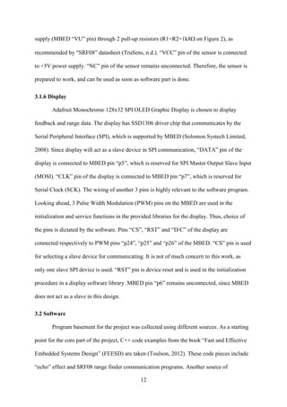 12
supply (MBED “VU” pin) through 2 pull-up resistors (R1=R2=1k8on Figure 2), as
recommended by “SRF08” datasheet (TruSens, n.d.). “VCC” pin of the sensor is connected
to +5V power supply. “NC” pin of the sensor remains unconnected. Therefore, the sensor is
prepared to work, and can be used as soon as software part is done.
3.1.6 Display
Adafruit Monochrome 128x32 SPI OLED Graphic Display is chosen to display
feedback and range data. The display has SSD1306 driver chip that communicates by the
Serial Peripheral Interface (SPI), which is supported by MBED (Solomon Systech Limited,
2008). Since display will act as a slave device in SPI communication, “DATA” pin of the
display is connected to MBED pin “p5”, which is reserved for SPI Master Output Slave Input
(MOSI). “CLK” pin of the display is connected to MBED pin “p7”, which is reserved for
Serial Clock (SCK). The wiring of another 3 pins is highly relevant to the software program.
Looking ahead, 3 Pulse Width Modulation (PWM) pins on the MBED are used in the
initialization and service functions in the provided libraries for the display. Thus, choice of
the pins is dictated by the software. Pins “CS”, “RST” and “D/C” of the display are
connected respectively to PWM pins “p24”, “p25” and “p26” of the MBED. “CS” pin is used
for selecting a slave device for communicating. It is not of much concern to this work, as
only one slave SPI device is used. “RST” pin is device reset and is used in the initialization
procedure in a display software library. MBED pin “p6” remains unconnected, since MBED
does not act as a slave in this design.
3.2 Software
Program basement for the project was collected using different sources. As a starting
point for the core part of the project, C++ code examples from the book “Fast and Effective
Embedded Systems Design” (FEESD) are taken (Toulson, 2012). These code pieces include
“echo” effect and SRF08 range finder communication programs. Another source of
 