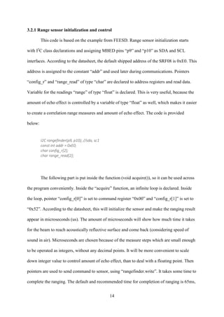 14
3.2.1 Range sensor initialization and control
This code is based on the example from FEESD. Range sensor initialization starts
with I2
C class declarations and assigning MBED pins “p9” and “p10” as SDA and SCL
interfaces. According to the datasheet, the default shipped address of the SRF08 is 0xE0. This
address is assigned to the constant “addr” and used later during communications. Pointers
“config_r” and “range_read” of type “char” are declared to address registers and read data.
Variable for the readings “range” of type “float” is declared. This is very useful, because the
amount of echo effect is controlled by a variable of type “float” as well, which makes it easier
to create a correlation range measures and amount of echo effect. The code is provided
below:
I2C rangefinder(p9, p10); //sda, sc1
const int addr = 0xE0;
char config_r[2];
char range_read[2];
The following part is put inside the function (void acquire()), so it can be used across
the program conveniently. Inside the “acquire” function, an infinite loop is declared. Inside
the loop, pointer “config_r[0]” is set to command register “0x00” and “config_r[1]” is set to
“0x52”. According to the datasheet, this will initialize the sensor and make the ranging result
appear in microseconds (us). The amount of microseconds will show how much time it takes
for the beam to reach acoustically reflective surface and come back (considering speed of
sound in air). Microseconds are chosen because of the measure steps which are small enough
to be operated as integers, without any decimal points. It will be more convenient to scale
down integer value to control amount of echo effect, than to deal with a floating point. Then
pointers are used to send command to sensor, using “rangefinder.write”. It takes some time to
complete the ranging. The default and recommended time for completion of ranging is 65ms,
 