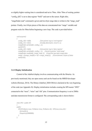 15
so slightly higher waiting time is considered and set to 70ms. After 70ms of waiting, pointer
“config_r[0]” is set to data register “0x02” and sent to the sensor. Right after,
“rangefinder.read” command is given and two-byte range data is written to the “range_read”
pointer. Finally, two 8-byte pieces of the data are concatenated into “range” variable and
program waits for 50ms before beginning a new loop. The code is provided below:
void acquire()
{
config_r[0] = 0x00; //set pointer reg to ‘cmd register'
config_r[1] = 0x52; //config data byte1; result in us
rangefinder.write(addr, config_r, 2);
wait(0.07);
config_r[0] = 0x02; //set pointer reg to 'data register'
rangefinder.write(addr, config_r, 1); //send to pointer 'read range'
rangefinder.read(addr, range_read, 2); //read the two-byte range data
range = ((range_read[0] << 8) + range_read[1]); //Concatenate 2 bytes of data
wait(0.05);
}
3.2.2 Display Initialization
Control of the Adafruit display involves communicating with the libraries. As
previously mentioned, they are open source and can be found on the MBED developer
website (Horman, 2014). The library (Adafruit_SSD1306.h) is declared at the very beginning
of the code (see Appendix II). Display initialization includes creating the SPI master “SPI2”
connected to the “mosi”, “miso” and “clk” pins. Communication frequency is set to 2MHz
and data transmission format is configured. The corresponding code is shown below:
class SPI2 : public SPI
{
public:
SPI2(PinName mosi, PinName miso, PinName clk) : SPI(mosi,miso,clk) {
format(8,3);
frequency(2000000);
};
};
 