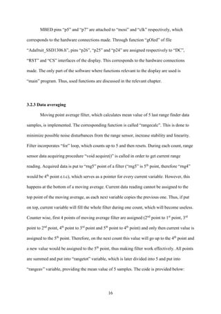 16
MBED pins “p5” and “p7” are attached to “mosi” and “clk” respectively, which
corresponds to the hardware connections made. Through function “gOled” of file
“Adafruit_SSD1306.h”, pins “p26”, “p25” and “p24” are assigned respectively to “DC”,
“RST” and “CS” interfaces of the display. This corresponds to the hardware connections
made. The only part of the software where functions relevant to the display are used is
“main” program. Thus, used functions are discussed in the relevant chapter.
3.2.3 Data averaging
Moving point average filter, which calculates mean value of 5 last range finder data
samples, is implemented. The corresponding function is called “rangecalc”. This is done to
minimize possible noise disturbances from the range sensor, increase stability and linearity.
Filter incorporates “for” loop, which counts up to 5 and then resets. During each count, range
sensor data acquiring procedure “void acquire()” is called in order to get current range
reading. Acquired data is put to “rng5” point of a filter (“rng5” is 5th
point, therefore “rng4”
would be 4th
point e.t.c), which serves as a pointer for every current variable. However, this
happens at the bottom of a moving average. Current data reading cannot be assigned to the
top point of the moving average, as each next variable copies the previous one. Thus, if put
on top, current variable will fill the whole filter during one count, which will become useless.
Counter wise, first 4 points of moving average filter are assigned (2nd
point to 1st
point, 3rd
point to 2nd
point, 4th
point to 3rd
point and 5th
point to 4th
point) and only then current value is
assigned to the 5th
point. Therefore, on the next count this value will go up to the 4th
point and
a new value would be assigned to the 5th
point, thus making filter work effectively. All points
are summed and put into “rangetot” variable, which is later divided into 5 and put into
“rangeav” variable, providing the mean value of 5 samples. The code is provided below:
 