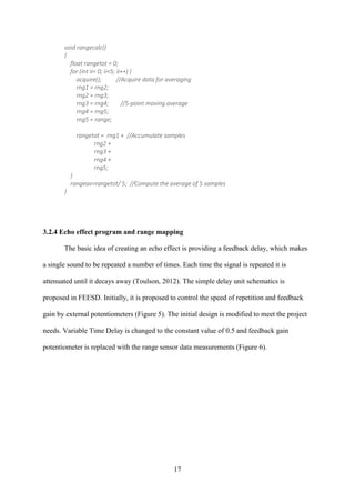 17
void rangecalc()
{
float rangetot = 0;
for (int ii= 0; ii<5; ii++) {
acquire(); //Acquire data for averaging
rng1 = rng2;
rng2 = rng3;
rng3 = rng4; //5-point moving average
rng4 = rng5;
rng5 = range;
rangetot = rng1 + //Accumulate samples
rng2 +
rng3 +
rng4 +
rng5;
}
rangeav=rangetot/ 5; //Compute the average of 5 samples
}
3.2.4 Echo effect program and range mapping
The basic idea of creating an echo effect is providing a feedback delay, which makes
a single sound to be repeated a number of times. Each time the signal is repeated it is
attenuated until it decays away (Toulson, 2012). The simple delay unit schematics is
proposed in FEESD. Initially, it is proposed to control the speed of repetition and feedback
gain by external potentiometers (Figure 5). The initial design is modified to meet the project
needs. Variable Time Delay is changed to the constant value of 0.5 and feedback gain
potentiometer is replaced with the range sensor data measurements (Figure 6).
 