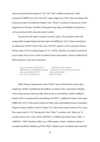 19
classes are declared and assigned to “Ain” and “Aout” variables respectively, which
correspond to MBED pins “p15” and “p18”, again, respectively. This is done according to the
connections made in the hardware chapter. Class “Ticker” is declared, as the process will be
triggered by an interrupt. Variables for data processing, delay and feedback are declared as
well as maximum buffer value and counter variable.
Function for echo effect is created (void echo_task()). This procedure starts with
reading 16bit unsigned integer data from input Ain (MBED pin “p15”). Data is normalized
by subtracting “0x7FFF” from it. Hex value “0x7FFF” equals to 32767 in decimal, which is
half the range of 16-bit unsigned integer (2^16 = 65536). Therefore, the signal is normalized
to an average value of zero, so that it oscillates positive and negative, which is needed for the
DSP calculation. Code can be seen below:
data_in=Ain.read_u16()-0x7FFF; //Read data and normalize
buffer[i]=data_in+(buffer[i]*feedback); //Combine current sample with previous
data_out=buffer[i]+0x7FFF; //Output data buffer
Aout.write_u16(data_out); //Write to output
Buffer filling is implemented, where “buffer” array is filled with the current data
sample plus “buffer” multiplied by the feedback. In simple words, current data is blended
with a certain amount of previous data. That amount is controlled by variable “feedback”.
Finally, buffer is compensated for normalizing (“0x7FFF” is added) and written to the output
(MBED pin “p18”). Then control routine for buffer, delay and feedback amount is described.
Program watches if buffer is full (if i>delay). If it is false, then counter counts up. If it is true,
then counter resets (i = 0). Floating point value “delay” is constant, since “delay_pot” is
constant and set to 0.5. Value “MAX_BUFFER” is 14000 by the default, hence “delay” is
14000*0.5 = 7000. Therefore, buffer size is 7000 samples. Finally, “feedback” amount is
calculated (feedback=feedback_pot*0.9). Where “feedback_pot” is feedback gain controlled
 