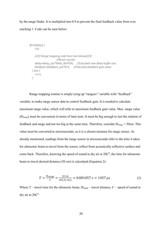 20
by the range finder. It is multiplied into 0.9 to prevent the final feedback value from ever
reaching 1. Code can be seen below:
if(i>(delay)) {
i=0;
///// Range mapping code here (see below)/////
//Reset counter
delay=delay_pot*MAX_BUFFER; //Calculate new delay buffer size
feedback=feedback_pot*0.9; //Calculate feedback gain value
} else {
i=i+1;
}
Range mapping routine is simply tying up “rangeav” variable with “feedback”
variable, to make range sensor data to control feedback gain. It is needed to calculate
maximum range value, which will refer to maximum feedback gain value. Max. range value
(Drange) must be convenient in terms of later tests. It must be big enough to test the relation of
feedback and range and not too big at the same time. Therefore, consider Drange = 50cm. This
value must be converted to microseconds, as it is a chosen measure for range sensor. As
already mentioned, readings from the range sensor in microseconds refer to the time it takes
for ultrasonic beam to travel from the sensor, reflect from acoustically reflective surface and
come back. Therefore, knowing the speed of sound in dry air at 20C0
, the time for ultrasonic
beam to travel desired distance (50 cm) is calculated (Equation 2):
𝑇 =
𝐷 𝑟𝑎𝑛𝑔𝑒
𝐶
=
0.5 m
343.21 𝑚/𝑠
= 0.001457 𝑠 = 1457 𝜇𝑠 (2)
Where T – travel time for the ultrasonic beam, Drange – travel distance, C – speed of sound in
dry air at 20C0
 