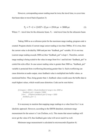 21
However, corresponding sensor reading must be twice the travel time, to cover time
that beam takes to travel back (Equation 3):
𝑇2 = 𝑇 ∗ 2 = (1457 ∗ 2) 𝜇𝑠 = 2914 𝜇𝑠 ≈ 3000 𝜇𝑠 (3)
Where: T – travel time for the ultrasonic beam, T2 – total travel time for the ultrasonic beam
Taking 3000 us as a reference point for the maximum range reading, program code is
created. Program checks if current range sensor reading is less than 3000us. If it is true, then
the current value is divided by 3000 and put into “feedback_pot” variable. If it is not true
(current range reading exceeds 3000 us) then “feedback_pot” is kept 1. Therefore, current
range reading is being scaled to the value in range from 0 to 1 and fed into “feedback_pot” to
control the echo effect. In case sensor reading value is greater than 3000 us, “feedback_pot”
variable is protected from overflowing (becoming greater than 1). Such overflowing can
cause distortion at audio output, since feedback value is multiplied into buffer values, as
mentioned before. Thus, being greater than 1, feedback values would cause the buffer data to
reach highest values, which would cause distortion. Code can be seen below:
if (rangeav < 3000) { //Scale feedback if range is less 3000 us
feedback_pot = rangeav / 3000;
} else { //Highest feedback gain if range > 3000
feedback_pot = 1;
}
It is necessary to mention that mapping range readings to a value from 0 to 1 is an
idealistic approach. However, according to the SRF08 datasheet, minimum range
measurement for the sensor is 3 cm (TruSens, n.d.). This means that sensor readings will
never get the value of 0, thus feedback gain value will never reach 0 as well.
Minimum range measurement is calculated in microseconds (Equation 4):
 