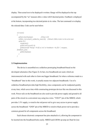 23
display. Then actual text to be displayed is written. Range will be displayed at the top
accompanied by the “us” measure after a value with 0 decimal points. Feedback is displayed
at the bottom, incorporating two decimal points in its value. The last command is to display
the selected data. Code can be seen below:
int main()
{
gOled.clearDisplay(); //Clear LCD
s20khz_tick.attach_us(&echo_task,50); //Attach 20khz ticker to the echo task
while (1) {
rangecalc();
gOled.setCursor(0, 0);
gOled.printf(" Range = %.0f us nr n Feedback = %.2fn ", rangeav,
feedback_pot);
gOled.display();
}
}
3.3 Implementation
The device is assembled on a solderless prototyping breadboard based on the
developed schematics (See Figure 2). In fact, two breadboards are used, which are
interconnected with each other to form one bigger breadboard. So when a reference made to a
“breadboard” later in this work, it actually means two adjacent breadboards. Use of a
solderless breadboard provides high flexibility, since components can be readjusted quickly
at any time, which saves time while constructing prototype devices like one discussed in this
work. Power rails on the breadboard are also used to provide power supply and ground to all
parts of the circuit in a convenient way using less wires. “VOUT” pin of the MBED, which
provides 3.3V supply, is wired to the red power rail to give easy access to power supply
across the breadboard. “GND” pin of the MBED is wired to black power rail to provide a
common ground for all components across the breadboard.
Each chosen electronic component has pins attached to it, allowing the component to
be inserted into the breadboard holes easily. MBED and LM386 op-amp are Dual In-Line
 