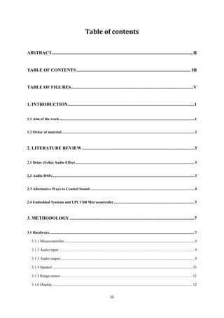 iii
Table of contents
ABSTRACT.............................................................................................................................II
TABLE OF CONTENTS .....................................................................................................III
TABLE OF FIGURES............................................................................................................V
1. INTRODUCTION................................................................................................................1
1.1 Aim of the work ..............................................................................................................................................1
1.2 Order of material............................................................................................................................................2
2. LITERATURE REVIEW ...................................................................................................3
2.1 Delay (Echo) Audio Effect..............................................................................................................................3
2.2 Audio DSPs......................................................................................................................................................3
2.3 Alternative Ways to Control Sound ..............................................................................................................4
2.4 Embedded Systems and LPC1768 Microcontroller.....................................................................................5
3. METHODOLOGY ..............................................................................................................7
3.1 Hardware.........................................................................................................................................................7
3.1.1 Microcontroller .........................................................................................................................................9
3.1.2 Audio input ...............................................................................................................................................9
3.1.3 Audio output .............................................................................................................................................9
3.1.4 Speaker ...................................................................................................................................................11
3.1.5 Range sensor...........................................................................................................................................11
3.1.6 Display....................................................................................................................................................12
 