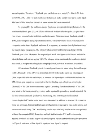 26
ascending order. Therefore, 7 feedback gain coefficients were tested (F = 0.06, 0.20, 0.40,
0.60, 0.80, 0.95, 1.00). For each mentioned distance, an audio sample was fed to audio input.
The level of hiss noise has lowered as sound source (PC) was connected.
As observed by the auditions, device functioned according to the predictions. At the
minimum feedback gain (Fmin= 0.06) no echoes can be heard after the pulse. As gain value
rise, echoes become louder and their number increase. At the maximum feedback gain (F =
1.00), audio sample is being repeated many times, while the volume fades away very slow
comparing to the lower feedback auditions. It is necessary to mention that slight distortion of
the output signal was present. The intensity of distortion tend to increase along with the
feedback gain value. However, the output signal is still intelligent to the listener and can be
identified as a male person saying “uh”. The clicking noise mentioned above, along with the
hiss noise, is still present during audio sample playback, however its amount is tolerable.
All mentioned feedback gain device configurations were tested using the oscilloscope
(OSC). Channel 1 of the OSC was connected directly to the audio input red binding post
(thus, in parallel with the audio input) to measure the input signal. Additional wire from the
LM-386 op-amp output was connected to the free binding post, which was wired to the
Channel 2 of the OSC to measure output signal. Grounding from both channels of the OSC
was wired to the black ground bay, where audio input cable ground was already attached. At
the time of measurement, speaker was functioning. The first thing to mention after
connecting the OSC is that noise levels have increased. In addition to hiss and clicks, crackle
noise has appeared. Similar feedback gain configurations were used to play audio sample and
measure the result using OSC. Auditioning results were relatively similar to the ones gathered
without the connected OSC. Exception are high feedback gains 0.95 and 1, when noise
became dominant and audio output was unintelligible. Results of the measuring are presented
on Figure 8 (note that yellow signal is input and blue signal is output).
 
