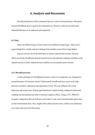 28
6. Analysis and Discussion
Overall performance of the constructed device is close to the predictions. Minimum
measured feedback gain is equal to the calculated one. However, there are several issues
identified that have to be addressed and explained.
6.1 Noise
There are different types of noise observed at different testing stages. These noise
types include hiss, crackle and noise leakage from another source (from range finder).
Sources of noise can be divided into two classes: internal and external. Parasitic
effects across the breadboard, thermal and shot noise and substrate coupling contribute to the
internal sources of noise. Industrial noise could act as an external source of noise.
6.1.1 Breadboard noise
A basic principle of a breadboard structure is that it is a temporary one, designed to
test performance of electronic circuit. Unfortunately breadboards have excessively high
parasitic resistance, inductance and capacitance levels. This can influence the circuit
behaviour and create noise. Paying equal attention to signal routing, component placement,
coupling and decoupling may help to minimize negative effects. (Jung, p.751, 2004) For
example, components that can influence each other’s work can be moved further apart same
as their transmission lines. Also, length of the cables increase noise. Cables were shortened
even more and noise level decreased.
 