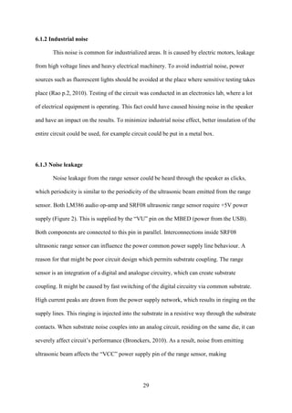 29
6.1.2 Industrial noise
This noise is common for industrialized areas. It is caused by electric motors, leakage
from high voltage lines and heavy electrical machinery. To avoid industrial noise, power
sources such as fluorescent lights should be avoided at the place where sensitive testing takes
place (Rao p.2, 2010). Testing of the circuit was conducted in an electronics lab, where a lot
of electrical equipment is operating. This fact could have caused hissing noise in the speaker
and have an impact on the results. To minimize industrial noise effect, better insulation of the
entire circuit could be used, for example circuit could be put in a metal box.
6.1.3 Noise leakage
Noise leakage from the range sensor could be heard through the speaker as clicks,
which periodicity is similar to the periodicity of the ultrasonic beam emitted from the range
sensor. Both LM386 audio op-amp and SRF08 ultrasonic range sensor require +5V power
supply (Figure 2). This is supplied by the “VU” pin on the MBED (power from the USB).
Both components are connected to this pin in parallel. Interconnections inside SRF08
ultrasonic range sensor can influence the power common power supply line behaviour. A
reason for that might be poor circuit design which permits substrate coupling. The range
sensor is an integration of a digital and analogue circuitry, which can create substrate
coupling. It might be caused by fast switching of the digital circuitry via common substrate.
High current peaks are drawn from the power supply network, which results in ringing on the
supply lines. This ringing is injected into the substrate in a resistive way through the substrate
contacts. When substrate noise couples into an analog circuit, residing on the same die, it can
severely affect circuit’s performance (Bronckers, 2010). As a result, noise from emitting
ultrasonic beam affects the “VCC” power supply pin of the range sensor, making
 