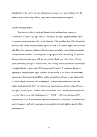 30
disturbances for the LM386 op-amp, which uses the same power supply. Solutions for this
problem may include using different range sensor or separated power supplies.
6.1.4 Noise accumulation
Due to the specifics of constructed circuit, there is also a strong concern for
accumulation of noise of any type which is coming into the signal input (MBED pin “p15”)
or appearing somewhere across the circuit. Since one of the main functions of the device is to
produce “echo” effect, this effect can be applied not only to the wanted signal, but to noise as
well. Therefore, unwanted spikes and fluctuations can not only be present, but are multiplied
and repeated several times. According to the design specification, the intensity and power of
those repetitions increase along with the increasing feedback gain value. Echoes of noise
spikes can overlay new spikes and each other, thus creating noise accumulation. The example
of an echoed noise is seen on the OSC measurement (Figure 9). It is seen that there is no
input signal, however output signal is present and has a form of the echoes. On another OSC
measurement the time division is 250ms and the accumulation of noise is seen, where spikes
of various amplitudes follow each other (Figure 10). Both measurements are taken with
highest feedback gain (F=1.00) and without input signal to demonstrate the effect of noise at
the highest feedback gain. Therefore, noise accumulation could contribute to the unpredicted
behaviour of a circuit at high feedback gains (F = 0.95, F = 1.00) observed during OSC
measurements. It can be assumed that additional cables used to connect OSC caused the noise
level to increase, which led to massive noise accumulation (at high feedback gains), which
was unexpected.
 