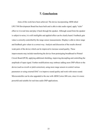33
7. Conclusion
Aims of this work have been achieved. The device incorporating ARM mbed
LPC1768 Development Board has been built and is able to take audio signal, apply “echo”
effect to it in real time and play it back through the speaker. Although sound from the speaker
is subject to noise, it is still intelligible and applied effect can be clearly heard. Feedback gain
value is correctly controlled by the range sensor measurements. Display is able to show range
and feedback gain values in a correct way. Analysis and discussion of the results showed
weak parts of the device which can be improved to increase sound quality. These
improvements may include transferring the device from prototyping breadboard to Printed
Circuit Board (PCB), applying additional shielding, improving decoupling and controlling the
amplitude of input signal. Further modifications may embrace adding more DSP effects to the
device (such as reverb or pitch correction), using more range sensors to control various
parameters or using external DAC’s to improve sound quality and work with stereo sound.
Microcontroller can be also upgraded to the one with ARM Cortex-M4 core, since it is more
powerful and suitable for real time audio DSP applications.
 
