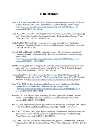 8. References
Bronckers, S. and Van der Plas, G., 2010. Substrate Noise Coupling in Analog/RF Circuits.
[e-book] Norwood, MA, USA: Artech House. Available through: ebrary; ebrary
<http://site.ebrary.com/lib/anglia/docDetail.action?docID=10393278&ppg=20>
[Accessed 12/9/2015 2:25:23 AM].
Case, A.U., 2007. Sound FX : unlocking the creative potential of recording studio effects. [e-
book] Amsterdam ; London: Amsterdam ; London : Focal. Available through: Primo;
Primo [Accessed 12/10/2015 12:00:09 PM].
Cook, N., 2009. The Cambridge companion to recorded music. [e-book] Cambridge:
Cambridge : Cambridge University Press. Available through: Primo; Primo [Accessed
12/10/2015 12:04:33 PM].
Crecraft, D.I. and Gergely, S., 2002. Analog Electronics : Circuits, Systems and Signal
Processing. [e-book] Jordan Hill, GBR: Butterworth-Heinemann. Available through:
ebrary; ebrary
<http://site.ebrary.com/lib/anglia/docDetail.action?docID=10185890&ppg=318>
[Accessed 12/9/2015 12:20:26 PM].
ENP Newswire, 2014. Power-hungry audio and video analytic applications have met their
match with next-generation ultra-low-power DSP from TI. [e- ]. Available through:
Primo; Primo, [Accessed: 12/10/2015 1:07:07 PM].
Horman, N., 2014. A derived version of the BSD licensed Adafrut GFX library for the
SSD1306 controller for an OLED 128x32 or 128x64 display using SPI or I2C. [on-line]
Available at: <https://developer.mbed.org/users/nkhorman/code/Adafruit_GFX/>.
Jung, W.G., 2004. Op Amp Applications Handbook. [e-book] Saint Louis, MO, USA:
Elsevier Science & Technology. Available through: ebrary; ebrary
<http://site.ebrary.com/lib/anglia/docDetail.action?docID=10128146&ppg=768>
[Accessed 12/9/2015 2:55:51 PM].
Kamenov, A., 2014. Digital signal processing for audio applications. [e-book] Second
edition.. ed. United States? : Anton Kamenov?. Available through: Primo; Primo
[Accessed 12/10/2015 12:43:19 PM].
Kirk, R., 1999. Digital sound processing for music and multimedia. [e-book] Oxford: Oxford
Focal. Available through: Primo; Primo [Accessed 12/10/2015 11:44:43 AM].
Kuo, S.M., 2013. Real-Time Digital Signal Processing Fundamentals, Implementations and
Applications. [e-book] 3rd ed.. ed. Hoboken: Hoboken : Wiley. Available through:
Primo; Primo [Accessed 12/10/2015 2:05:14 PM].
Li, Q., 2003. Real-time concepts for embedded systems. [e-book] San Francisco, Calif.: San
Francisco, Calif. : CMP. Available through: Primo; Primo [Accessed 12/10/2015 2:06:07
PM].
 