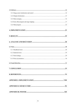 iv
3.2 Software.........................................................................................................................................................12
3.2.1 Range sensor initialization and control...................................................................................................14
3.2.2 Display Initialization...............................................................................................................................15
3.2.3 Data averaging ........................................................................................................................................16
3.2.4 Echo effect program and range mapping ................................................................................................17
3.2.5 Main program .........................................................................................................................................22
4. IMPLEMENTATION .......................................................................................................23
5. RESULTS ...........................................................................................................................25
6. ANALYSIS AND DISCUSSION ......................................................................................28
6.1 Noise...............................................................................................................................................................28
6.1.1 Breadboard noise ....................................................................................................................................28
6.1.2 Industrial noise........................................................................................................................................29
6.1.3 Noise leakage..........................................................................................................................................29
6.1.4 Noise accumulation.................................................................................................................................30
6.2 Sound distortion............................................................................................................................................31
7. CONCLUSION ..................................................................................................................33
8. REFERENCES.................................................................................................................. VI
APPENDIX I. IMPLEMENTATION.............................................................................. VIII
APPENDIX II. SOURCE CODE ........................................................................................ IX
APPENDIX III. POSTER ...................................................................................................XII
 