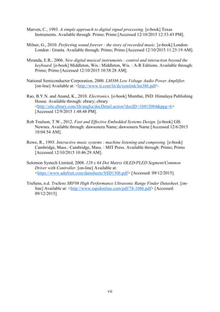 vii
Marven, C., 1993. A simple approach to digital signal processing. [e-book] Texas
Instruments. Available through: Primo; Primo [Accessed 12/10/2015 12:53:43 PM].
Milner, G., 2010. Perfecting sound forever : the story of recorded music. [e-book] London:
London : Granta. Available through: Primo; Primo [Accessed 12/10/2015 11:25:19 AM].
Miranda, E.R., 2006. New digital musical instruments : control and interaction beyond the
keyboard. [e-book] Middleton, Wis.: Middleton, Wis. : A-R Editions. Available through:
Primo; Primo [Accessed 12/10/2015 10:58:28 AM].
National Semiconductor Corporation, 2000. LM386 Low Voltage Audio Power Amplifier.
[on-line] Available at: <http://www.ti.com/lit/ds/symlink/lm386.pdf>.
Rao, B.Y.N. and Anand, K., 2010. Electronics. [e-book] Mumbai, IND: Himalaya Publishing
House. Available through: ebrary; ebrary
<http://site.ebrary.com/lib/anglia/docDetail.action?docID=10415084&ppg=6>
[Accessed 12/9/2015 1:48:48 PM].
Rob Toulson, T.W., 2012. Fast and Effective Embedded Systems Design. [e-book] GB:
Newnes. Available through: dawsonera Name; dawsonera Name [Accessed 12/6/2015
10:04:54 AM].
Rowe, R., 1993. Interactive music systems : machine listening and composing. [e-book]
Cambridge, Mass.: Cambridge, Mass. : MIT Press. Available through: Primo; Primo
[Accessed 12/10/2015 10:46:29 AM].
Solomon Systech Limited, 2008. 128 x 64 Dot Matrix OLED/PLED Segment/Common
Driver with Controller. [on-line] Available at:
<https://www.adafruit.com/datasheets/SSD1306.pdf> [Accessed: 09/12/2015].
TruSens, n.d. TruSens SRF08 High Performance Ultrasonic Range Finder Datasheet. [on-
line] Available at: <http://www.rapidonline.com/pdf/78-1086.pdf> [Accessed:
09/12/2015].
 