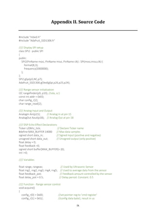ix
Appendix II. Source Code
#include "mbed.h"
#include "Adafruit_SSD1306.h"
//// Display SPI setup
class SPI2 : public SPI
{
public:
SPI2(PinName mosi, PinName miso, PinName clk) : SPI(mosi,miso,clk) {
format(8,3);
frequency(2000000);
};
};
SPI2 gSpi(p5,NC,p7);
Adafruit_SSD1306 gOled(gSpi,p26,p25,p24);
//// Range sensor initialization
I2C rangefinder(p9, p10); //sda, sc1
const int addr = 0xE0;
char config_r[2];
char range_read[2];
//// Analog Input and Output
AnalogIn Ain(p15); // Analog In at pin 15
AnalogOut Aout(p18); // Analog Out at pin 18
//// DSP Echo Effect Declarations
Ticker s20khz_tick; // Declare Ticker name
#define MAX_BUFFER 14000 // Max data samples
signed short data_in; // Signed input (positive and negative)
unsigned short data_out; // Unsigned output (only positive)
float delay = 0;
float feedback =0;
signed short buffer[MAX_BUFFER]= {0};
int i =0;
//// Variables
float range, rangeav; // Used by Ultrasonic Sensor
float rng1, rng2, rng3, rng4, rng5; // Used to average data from the sensor
float feedback_pot; // Feedback amount controlled by the sensor
float delay_pot = 0.5; // Delay period. Constant. 0.5
//// Function - Range sensor control
void acquire()
{
config_r[0] = 0x00; //set pointer reg to ‘cmd register'
config_r[1] = 0x52; //config data byte1; result in us
 